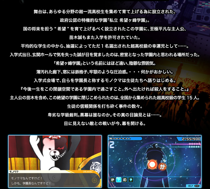 舞台は、あらゆる分野の超一流高校生を集めて育て上げる為に設立された、政府公認の特権的な学園「私立 希望ヶ峰学園」。国の将来を担う“希望”を育て上げるべく設立されたこの学園に、至極平凡な主人公、苗木誠もまた入学を許可されていた。平均的な学生の中から、抽選によってただ１名選出された超高校級の幸運児として……。入学式当日、玄関ホールで気を失った誠が目を覚ましたのは、密室となった学園内と思われる場所だった。「希望ヶ峰学園」という名前にはほど遠い、陰鬱な雰囲気。薄汚れた廊下、窓には鉄格子、牢獄のような圧迫感。・・・何かがおかしい。入学式会場で、自らを学園長と称するモノクマは生徒たちへ語りはじめる。『今後一生をこの閉鎖空間である学園内で過ごすこと。外へ出たければ殺人をすること。』主人公の苗木を含め、この絶望の学園に閉じこめられたのは、全国から集められた超高校級の学生15人。生徒の信頼関関係を打ち砕く事件の数々。卑劣な学級裁判。黒幕は誰なのか。その真の目論見とは……。目に見えない敵との戦いが今、幕を開ける。