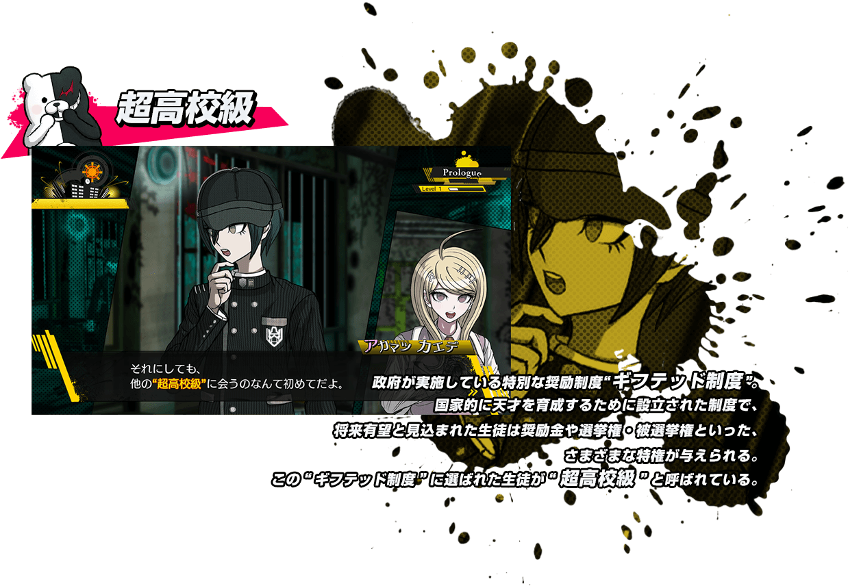 超高校級 政府が実施している特別な奨励制度“ギフテッド制度”。国家的に天才を育成するために設立された制度で、将来有望と見込まれた生徒は奨励金や選挙権・被選挙権といった、さまざまな特権が与えられる。この“ギフテッド制度”に選ばれた生徒が“超高校級”と呼ばれている。