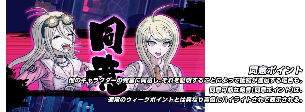 同意ポイント 他のキャラクターの発言に同意し、それを証明することによって議論が進展する場合も。同意可能な発言（同意ポイント）は、通常のウィークポイントとは異なり青色にハイライトされて表示される。