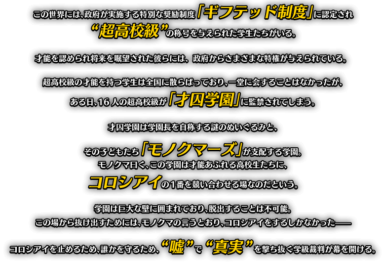 この世界には、政府が実施する特別な奨励制度「ギフテッド制度」に認定され“超高校級”の称号を与えられた学生たちがいる。才能を認められ将来を嘱望された彼らには、政府からさまざまな特権が与えられている。超高校級の才能を持つ学生は全国に散らばっており、一堂に会することはなかったが、ある日、16人の超高校級が「才囚学園」に監禁されてしまう。才囚学園は学園長を自称する謎のぬいぐるみと、その子どもたち「モノクマーズ」が支配する学園。モノクマ曰く、この学園は才能あふれる高校生たちに、コロシアイの1番を競い合わせる場なのだという。学園は巨大な壁に囲まれており、脱出することは不可能。この場から抜け出すためには、モノクマの言うとおり、コロシアイをするしかなかった?? コロシアイを止めるため、誰かを守るため、“嘘”で“真実”を撃ち抜く学級裁判が幕を開ける。