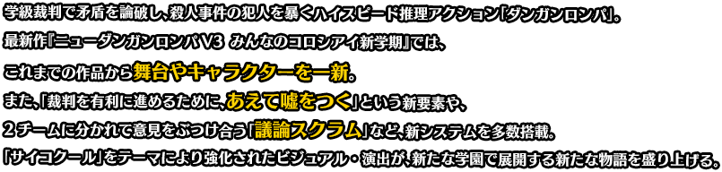 最新作『ニューダンガンロンパV3 みんなのコロシアイ新学期』では、これまでの作品から舞台やキャラクターを一新。また、「裁判を有利に進めるために、あえて嘘をつく」という新要素や、2チームに分かれて意見をぶつけ合う「議論スクラム」など、新システムを多数搭載。「サイコクール」をテーマにより強化されたビジュアル・演出が、新たな学園で展開する新たな物語を盛り上げる。