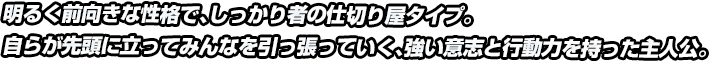 明るく前向きな性格で、しっかり者の仕切り屋タイプ。自らが先頭に立ってみんなを引っ張っていく、強い意志と行動力を持った主人公。
