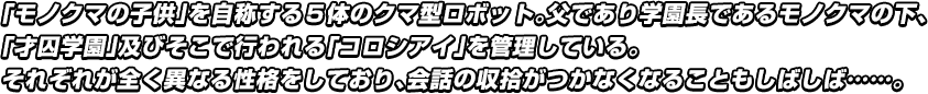 「モノクマの子供」を自称する５体のクマ型ロボット。父であり学園長であるモノクマの下、「才囚学園」及びそこで行われる「コロシアイ」を管理している。それぞれが全く異なる性格をしており、会話の収拾がつかなくなることもしばしば……。