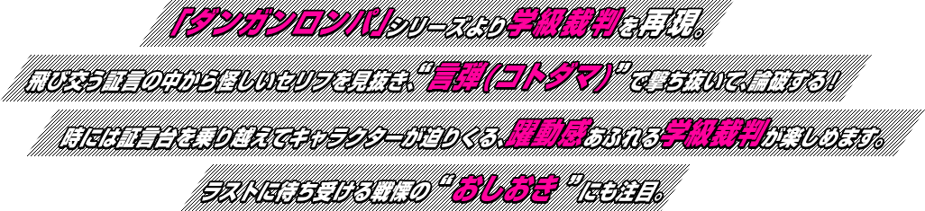 「ダンガンロンパ」シリーズより学級裁判を再現。飛び交う証言の中から怪しいセリフを見抜き、“言弾(コトダマ)”で撃ち抜いて、論破する！時には証言台を乗り越えてキャラクターが迫りくる、躍動感あふれる学級裁判が楽しめます。ラストに待ち受ける戦慄の“おしおき”にも注目。
