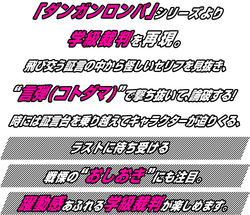 「ダンガンロンパ」シリーズより学級裁判を再現。飛び交う証言の中から怪しいセリフを見抜き、“言弾(コトダマ)”で撃ち抜いて、論破する！時には証言台を乗り越えてキャラクターが迫りくる、躍動感あふれる学級裁判が楽しめます。ラストに待ち受ける戦慄の“おしおき”にも注目。