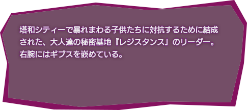 塔和シティーで暴れまわる子供たちに対抗するために結成された、大人達の秘密基地『レジスタンス』のリーダー。右腕にはギブスを嵌めている。
