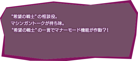 “希望の戦士”の相談役。マシンガントークが持ち味。“希望の戦士”の一言でマナーモード機能が作動？！