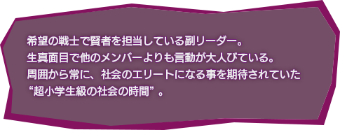 希望の戦士（賢者） 新月 渚 / 希望の戦士で賢者を担当している副リーダー。
					生真面目で他のメンバーよりも言動が大人びている。
					周囲から常に、社会のエリートになる事を期待されていた
					 “超小学生級の社会の時間”。