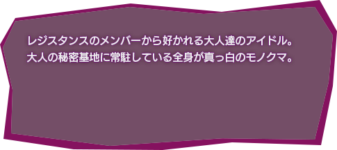 レジスタンスのメンバーから好かれる大人達のアイドル。
大人の秘密基地に常駐している全身が真っ白のモノクマ。