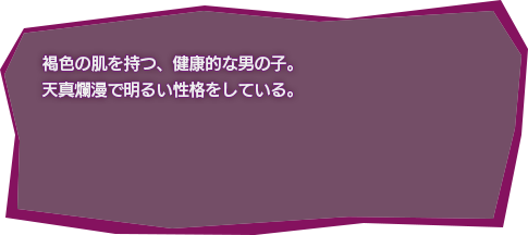 褐色の肌を持つ、健康的な男の子。天真爛漫で明るい性格をしている。