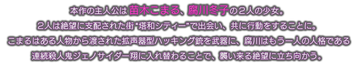 本作の主人公は苗木こまる、腐川冬子の2人の少女。
2人は絶望に支配された街“塔和シティー”で出会い、共に行動をすることに。
こまるはある人物から渡された拡声器型ハッキング銃を武器に、腐川はもう一人の人格である
連続殺人鬼ジェノサイダー翔に入れ替わることで、襲い来る絶望に立ち向かう。