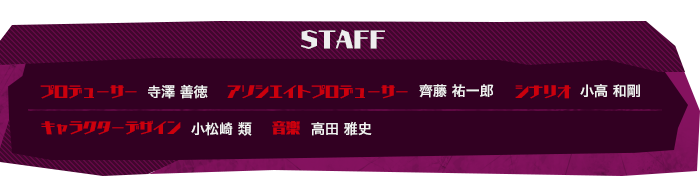 プロデューサー ：寺澤 善徳
アソシエイトプロデューサー ：齊藤 祐一郎
シナリオ ：小高 和剛
キャラクターデザイン ：小松崎 類
音楽 ：高田 雅史