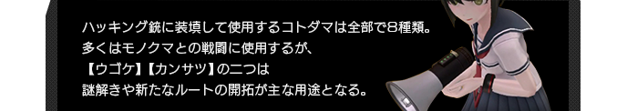 ハッキング銃に装填して使用するコトダマは全部で8種類。多くはモノクマとの戦闘に使用するが、【ウゴケ】【カンサツ】の二つは謎解きや新たなルートの開拓が主な用途となる。