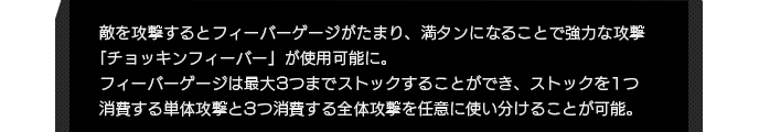 敵を攻撃するとフィーバーゲージがたまり、満タンになることで強力な攻撃「チョッキンフィーバー」が使用可能に。フィーバーゲージは最大3つまでストックすることができ、ストックを1つ消費する単体攻撃と3つ消費する全体攻撃を任意に使い分けることが可能。