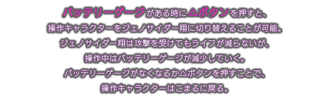 バッテリーゲージがある時に△ボタンを押すと、操作キャラクターをジェノサイダー翔に切り替えることが可能。ジェノサイダー翔は攻撃を受けてもライフが減らないが、操作中はバッテリーゲージが減少していく。バッテリーゲージがなくなるか△ボタンを押すことで、操作キャラクターはこまるに戻る。