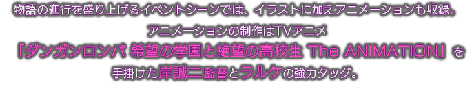 物語の進行を盛り上げるイベントシーンでは、イラストに加えアニメーションも収録。
アニメ―ションの制作はTVアニメ
「ダンガンロンパ 希望の学園と絶望の高校生 The ANIMATION」を
手掛けた岸誠二監督とラルケの強力タッグ。