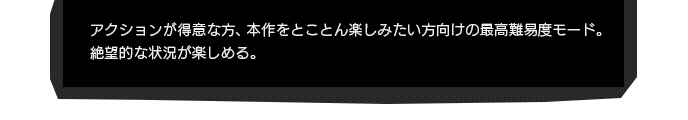 アクションが得意な方、本作をとことん楽しみたい方向けの最高難易度モード。絶望的な状況が楽しめる。