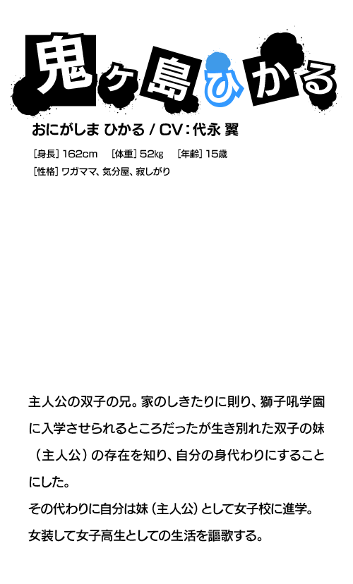 鬼ヶ島ひかる おにがしま ひかる / CV:代永 翼 主人公の双子の兄。家のしきたりに則り、獅子吼学園に入学させられるところだったが生き別れた双子の妹（主人公）の存在を知り、自分の身代わりにすることにした。その代わりに自分は妹（主人公）として女子校に進学。女装して女子高生としての生活を謳歌する。