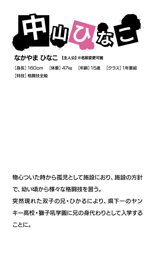 中山ひなこ なかやま ひなこ【主人公】※名前変更可能 物心ついた時から孤児として施設におり、施設の方針で、幼い頃から様々な格闘技を習う。突然現れた双子の兄・ひかるにより、県下一のヤンキー高校・獅子吼学園に兄の身代わりとして入学することに。