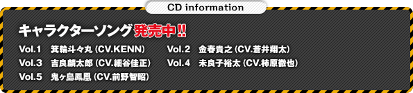 キャラクターソング発売中！！ Vol.1　箕輪斗々丸（CV.KENN） Vol.2金春貴之（CV.蒼井翔太） Vol.3 吉良麟太郎（CV.細谷佳正） Vol.4　未良子裕太（CV.柿原徹也）Vol.5　鬼ヶ島鳳凰（CV.前野智昭）