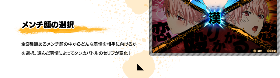 メンチ顔の選択 全9種類あるメンチ顔の中からどんな表情を相手に向けるかを選択。選んだ表情によってタンカバトルのセリフが変化！
