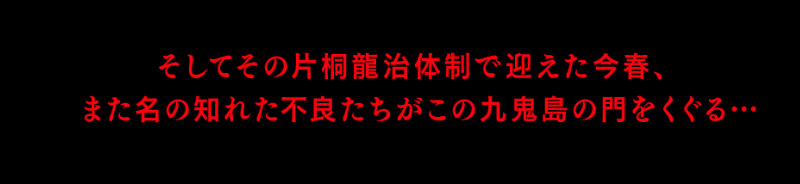 そしてその片桐龍治体制で迎えた今春、
また名の知れた不良たちがこの九鬼島の門をくぐる…
