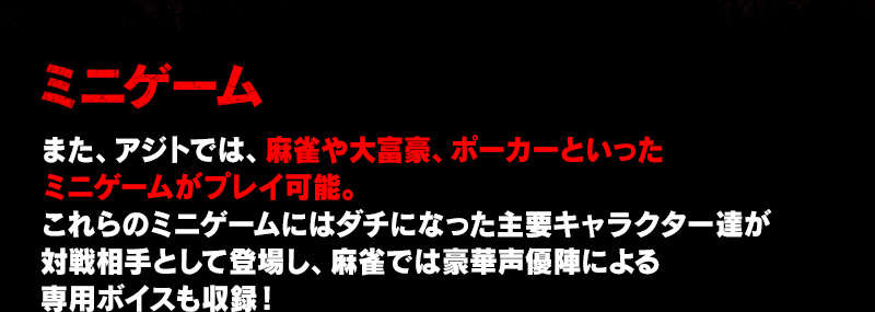 ミニゲーム また、アジトでは、麻雀や大富豪、ポーカーといったミニゲームがプレイ可能。これらのミニゲームにはダチになった主要キャラクター達が対戦相手として登場し、麻雀では豪華声優陣による専用ボイスも収録！