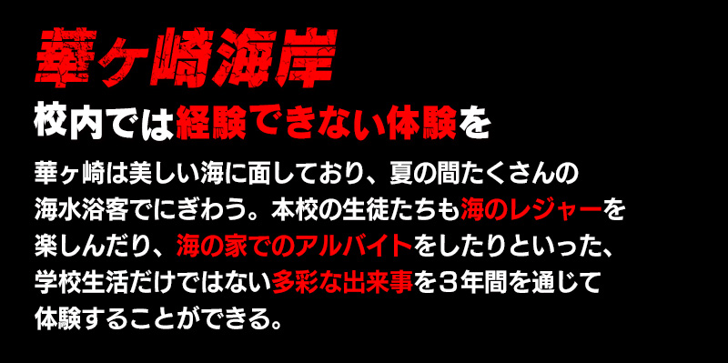 夏休み 夏休みを利用して校内では経験できない体験を 華ヶ崎は美しい海に面しており、夏の間たくさんの海水浴客でにぎわう。本校の生徒たちも夏休みを利用して海のレジャーを楽しんだり、海の家でのアルバイトをしたりといった、学校生活だけではない多彩な出来事を３年間を通じて体験することができる。