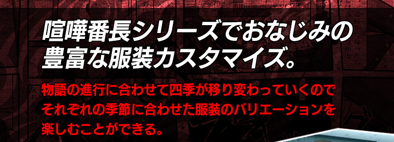 喧嘩番長シリーズでおなじみの豊富な服装カスタマイズ。 物語の進行に合わせて四季が移り変わっていくのでそれぞれの季節に合わせた服装のバリエーションを楽しむことができる。