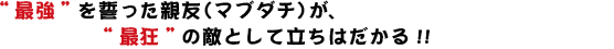 “最強”を誓った親友（マブダチ）が、“最狂”の敵として立ちはだかる!!