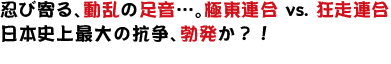 忍び寄る、動乱の足音…。  極東連合 vs. 狂走連合 日本史上最大の抗争、勃発か？！