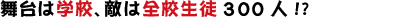 舞台は学校、敵は全校生徒300人!?