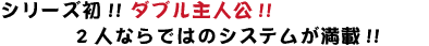 シリーズ初!! ダブル主人公!! 2人ならではのシステムが満載!!
